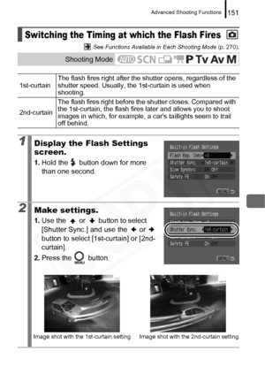 Page 153
Advanced Shooting Functions151
 See Functions Available in Each Shooting Mode  (p. 270).
Switching the Timing at which the Flash Fires
Shooting Mode
1st-curtainThe flash fires right after the shutter opens, regardless of the 
shutter speed. Usually, the 1st-curtain is used when 
shooting.
2nd-curtain The flash fires right before the shutter closes. Compared with 
the 1st-curtain, the flash fires later and allows you to shoot 
images in which, for example, a car’s taillights seem to trail 
off behind....