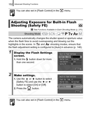 Page 154
Advanced Shooting Functions152
 See Functions Available in Each Shooting Mode  (p. 270).
The camera automatically changes the shutter speed or aperture value 
when the flash fires to avoid overexposing and blowing out the 
highlights in the scene. In   and   shooting modes, ensure that 
the flash adjustment setting is configur ed to [Auto] in advance (p. 148). 
You can also set in [Flash Control] in the   menu.
Adjusting Exposure for Built-in Flash 
Shooting (Safety FE)
Shooting Mode
1Display the Flash...