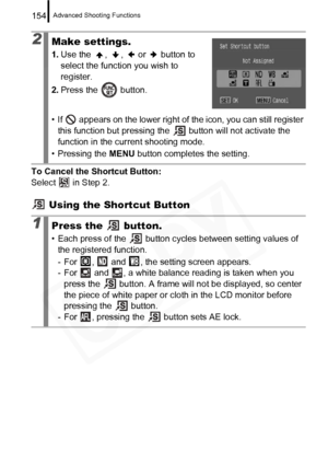 Page 156
Advanced Shooting Functions154
To Cancel the Shortcut Button: 
Select   in Step 2.
 Using the Shortcut Button
2Make settings.
1. Use the  ,  ,   or   button to 
select the function you wish to 
register.
2. Press the   button.
• If   appears on the lower right of the icon, you can still register  this function but pressing the   button will not activate the 
function in the current shooting mode.
• Pressing the  MENU button completes the setting.
1Press the   button.
• Each press of the   button cycles...