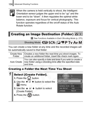 Page 158
Advanced Shooting Functions156
 See Functions Available in Each Shooting Mode  (p. 270).
You can create a new folder at any time and the recorded images will 
be automatically saved to that folder.
Creating a Folder the Next Time You Shoot
When the camera is held vertically to shoot, the Intelligent 
Orientation sensor judges the upper end to be “up” and the 
lower end to be “down”. It then regulates the optimal white 
balance, exposure and focus for vertical photography. This 
function operates...