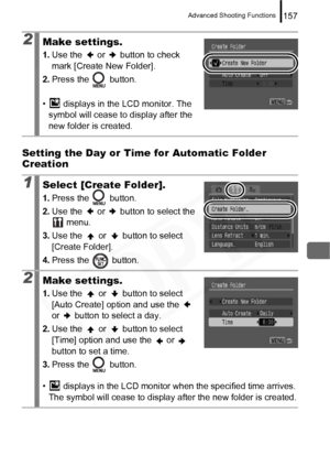 Page 159
Advanced Shooting Functions157
Setting the Day or Time for Automatic Folder 
Creation
2Make settings.
1.Use the   or   button to check 
mark [Create New Folder].
2. Press the   button.
•  displays in the LCD monitor. The  symbol will cease to display after the 
new folder is created.
1Select [Create Folder].
1. Press the   button.
2. Use the   or   button to select the 
 menu.
3. Use the   or   button to select 
[Create Folder].
4. Press the   button.
2Make settings.
1.Use the   or   button to select...