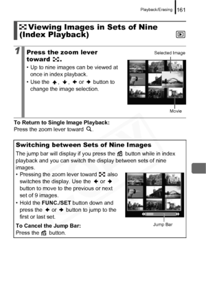 Page 163
Playback/Erasing161
To Return to Single Image Playback: 
Press the zoom lever toward  .
Viewing Images in Sets of Nine 
(Index Playback)
1Press the zoom lever 
toward .
• Up to nine images can be viewed at 
once in index playback.
• Use the  ,  ,   or   button to  change the image selection.
Switching between Sets of Nine Images
The jump bar will display if you press the   button while in index 
playback and you can switch the display between sets of nine 
images.
• Pressing the zoom lever toward   also...