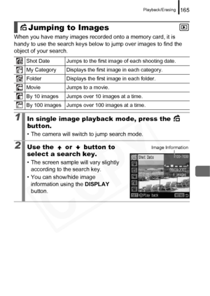 Page 167
Playback/Erasing165
When you have many images recorded onto a memory card, it is 
handy to use the search keys below to jump over images to find the 
object of your search. 
Jumping to Images
Shot Date Jumps to the first image of each shooting date.
My Category Displays the first image in each category.
Folder Displays the first image in each folder.
Movie Jumps to a movie.
By 10 images Jumps over 10 images at a time.
By 100 images Jumps over 100 images at a time.
1In single image playback mode, press...