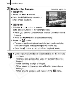 Page 168
Playback/Erasing166
3Display the Images.
z//: 
1. Press the   or   button.
• Press the  MENU button to return to 
single image playback.
z//: 
1. Use the   or   button to select a 
date, category, folder or movie for playback.
• When you turn the Control Wheel, you can view the defined 
images.
• Press the  MENU button to cancel the setting.
2. Press the   button.
• The camera will switch to defined playback mode and play 
back only images corresponding to the search key.
• Press the   button to c ancel...