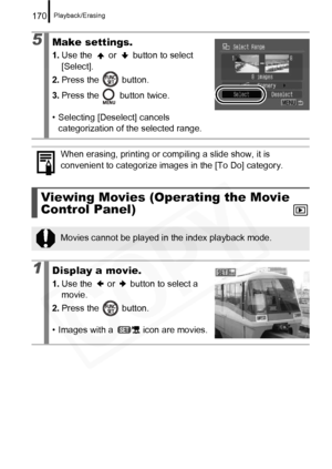 Page 172
Playback/Erasing170
5Make settings.
1.Use the   or   button to select 
[Select].
2. Press the   button.
3. Press the   button twice.
• Selecting [Des elect] cancels 
categorization of the selected range.
When erasing, printing or compiling a slide show, it is 
convenient to categorize images in the [To Do] category.
Viewing Movies (Operating the Movie 
Control Panel)
Movies cannot be played in the index playback mode.
1Display a movie.
1. Use the   or   button to select a 
movie.
2. Press the   button....