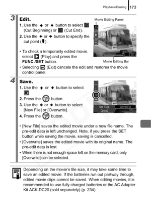 Page 175
Playback/Erasing173
3Edit.
1.Use the   or   button to select   
(Cut Beginning) or   (Cut End).
2. Use the   or   button to specify the 
cut point ( ).
• To check a temporarily edited movie,  select   (Play) and press the 
FUNC./SET  button.
• Selecting   (Exit) cancels th e edit and restores the movie 
control panel.
4Save.
1. Use the   or   button to select 
.
2. Press the   button.
3. Use the   or   button to select 
[New File] or [Overwrite].
4. Press the   button.
• [New File] saves the edited...