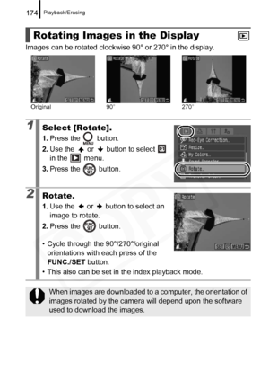 Page 176
Playback/Erasing174
Images can be rotated clockwise 90° or 270° in the display.
Rotating Images in the Display
1Select [Rotate].
1.Press the   button.
2. Use the   or   button to select   
in the   menu.
3. Press the   button.
2Rotate.
1.Use the   or   button to select an 
image to rotate.
2. Press the   button.
• Cycle through the 90°/270°/original  orientations with each press of the 
FUNC./SET  button.
• This also can be set in the index playback mode.
When images are downloaded to a computer, the...