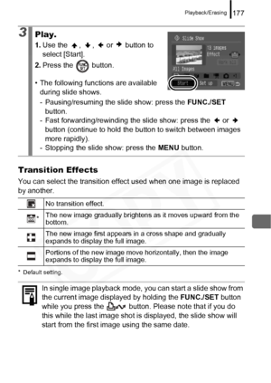 Page 179
Playback/Erasing177
Transition Effects
You can select the transition effect used when one image is replaced 
by another.
* Default setting.
3Play.
1. Use the  ,  ,   or   button to 
select [Start].
2. Press the   button.
• The following func tions are available 
during slide shows.
- Pausing/resuming the slide show: press the  FUNC./SET 
button.
- Fast forwarding/rewinding the slide show: press the   or   
button (continue to hold the button to switch between images 
more rapidly).
- Stopping the slide...