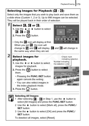 Page 181
Playback/Erasing179
Selecting Images for Playback (  -  )
Select only the images that you wish to play back and save them as 
a slide show (Custom 1, 2 or 3). Up to 998 images can be selected. 
They will be played back in their order of selection.
1Select ,  or .
1. Use the   or   button to select 
,  or .
2. Press the   button.
• Only the   icon will display at first.  When you set  , the icon will 
change to   and   will display.   and   will change in 
the same way when they are set.
2Select images...