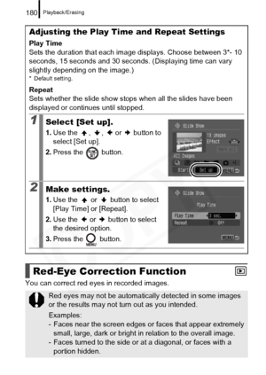 Page 182
Playback/Erasing180
You can correct red eyes in recorded images. 
Adjusting the Play Time and Repeat Settings
Play Time
Sets the duration that each image displays. Choose between 3*- 10 
seconds, 15 seconds and 30 seconds. (Displaying time can vary 
slightly depending on the image.)
* Default setting.
Repeat
Sets whether the slide show stops when all the slides have been 
displayed or continues until stopped.
1Select [Set up].
1. Use the , ,  or  button to 
select [Set up].
2. Press the   button.
2Make...