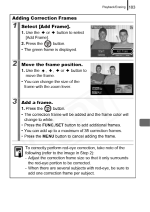 Page 185
Playback/Erasing183
Adding Correction Frames
1Select [Add Frame].
1.Use the   or   button to select 
[Add Frame].
2. Press the   button.
• The green frame is displayed.
2Move the frame position.
1. Use the  ,  ,   or   button to 
move the frame.
• You can change the size of the  frame with the zoom lever.
3Add a frame.
1. Press the   button.
• The correction frame will be added and the frame color will  change to white.
• Press the  FUNC./SET  button to add additional frames.
• You can add up to a...