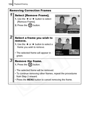Page 186
Playback/Erasing184
Removing Correction Frames
1Select [Remove Frame].
1.Use the   or   button to select 
[Remove Frame].
2. Press the   button.
2Select a frame you wish to 
remove.
1.Use the   or   button to select a 
frame you wish to remove.
• The selected frame will appear in  green.
3Remove the frame.
1. Press the   button.
• The selected frame will be removed.
• To continue removing other fr ames, repeat the procedures 
from Step 2 onward.
• Press the  MENU button to cancel removing the frame.  