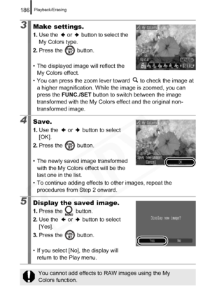 Page 188
Playback/Erasing186
3Make settings.
1.Use the   or   button to select the 
My Colors type.
2. Press the   button.
• The displayed image will reflect the  My Colors effect.
• You can press the zoom lever toward   to check the image at  a higher magnification. While the image is zoomed, you can 
press the  FUNC./SET  button to switch between the image 
transformed with the My Colors effect and the original non-
transformed image.
4Save.
1. Use the   or   button to select 
[OK].
2. Press the   button.
•...