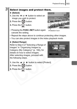 Page 195
Playback/Erasing193
3Select images and protect them.
z[Select]
1. Use the   or   button to select an 
image you wish to protect.
2. Press the   button.
3. Press the   button.
• Pressing the  FUNC./SET button again 
cancels the setting.
• Repeat the steps above to continue protecting other images.
• You can also protect images  in the index playback mode.
z[Select Range]
Refer to Step 4 of “Selecting a Range of 
Images” in “Organizing Images by 
Category (My Category)” (p. 169), for 
details on how to...