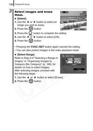 Page 198
Playback/Erasing196
3Select images and erase 
them.
z[Select]
1. Use the   or   button to select an 
image you wish to erase.
2. Press the   button.
3. Press the   button to complete the setting.
4. Use the   or   button to select [OK].
5. Press the   button.
• Pressing the  FUNC./SET button again cancels the setting.
• You can also protect images in the index playback mode.
z[Select Range]
Refer to Step 4 of “Selecting a Range of 
Images” in “Organizing Images by 
Category (My Category)” (p. 169), for...