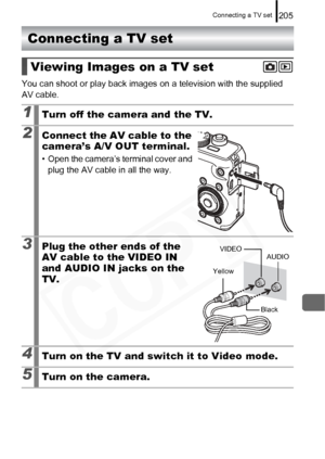 Page 207
Connecting a TV set205
Connecting a TV set
You can shoot or play back images on a television with the supplied 
AV cable.
Viewing Images on a TV set
1Turn off the camera and the TV.
2Connect the AV cable to the 
camera’s A/V OUT terminal.
• Open the camera’s terminal cover and plug the AV cable in all the way.
3Plug the other ends of the 
AV cable to the VIDEO IN 
and AUDIO IN jacks on the 
TV.
4Turn on the TV and switch it to Video mode.
5Turn on the camera.
VIDEO
Yellow
BlackAUDIO  