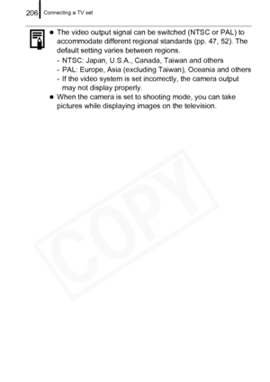 Page 208
Connecting a TV set206
zThe video output signal can be switched (NTSC or PAL) to 
accommodate different regional standards (pp. 47, 52). The 
default setting varies between regions.
- NTSC: Japan, U.S.A., Canada, Taiwan and others
- PAL: Europe, Asia (excluding Taiwan), Oceania and others
- If the video system is set incorrectly, the camera output may not display properly.
zWhen the camera is set to shooting mode, you can take 
pictures while displaying  images on the television.  