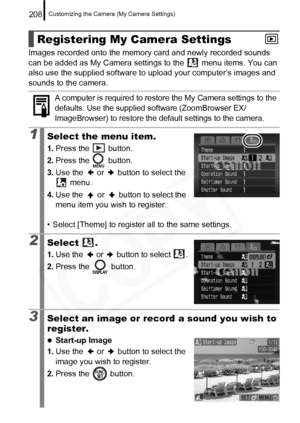 Page 210
Customizing the Camera (My Camera Settings)208
Images recorded onto the memory card and newly recorded sounds 
can be added as My Camera settings to the   menu items. You can 
also use the supplied software to upload your computer’s images and 
sounds to the camera.  
Registering My Camera Settings
A computer is required to restore  the My Camera settings to the 
defaults. Use the supplied software (ZoomBrowser EX/
ImageBrowser) to restore the default settings to the camera.
1Select the menu item.
1....