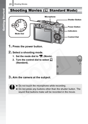 Page 22
Shooting Movies20
Getting Started
Shooting Movies 
1.
Press the power button.
2.Select a shooting mode.
1. Set the mode dial to   (Movie).
2. Turn the control dial to select    (Standard).
3.Aim the camera at the subject.
zDo not touch the microphone while recording.
zDo not press any buttons other than the shutter button. The 
sound that buttons make will be recorded in the movie.
(  Standard Mode)
Mode Dial
Control Dial Shutter Button
Power Button
Indicators
Microphone  