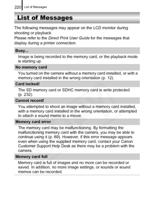 Page 222
List of Messages220
List of Messages
The following messages may appear on the LCD monitor during 
shooting or playback.
Please refer to the Direct Print User Guide  for the messages that 
display during a printer connection.
Busy...
Image is being recorded to the memory card, or the playback mode 
is starting up. 
No memory cardYou turned on the camera without a memory card installed, or with a 
memory card installed in the wrong orientation (p. 12).
Card locked!The SD memory card or SDHC memory card is...