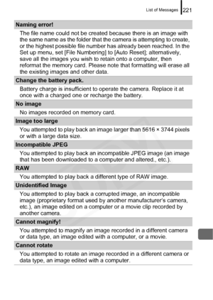 Page 223
List of Messages221
Naming error!The file name could not be creat ed because there is an image with 
the same name as the folder that the camera is attempting to create, 
or the highest possible file number  has already been reached. In the 
Set up menu, set [File Numbering]  to [Auto Reset]; alternatively, 
save all the images you wish to retain onto a computer, then 
reformat the memory card. Please no te that formatting will erase all 
the existing images and other data.
Change the battery pack....