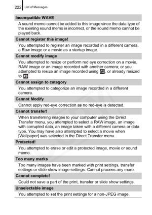 Page 224
List of Messages222
Incompatible WAVEA sound memo cannot be added to this image since the data type of 
the existing sound memo is incorr ect, or the sound memo cannot be 
played back.
Cannot register this image!
You attempted to register an image recorded in a different camera, 
a Raw image or a movie as a startup image.
Cannot modify imageYou attempted to resize or perform red eye correction on a movie, 
RAW image or an image recorded with another camera; or you 
attempted to resize an image recorded...
