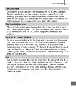 Page 225
List of Messages223
Cannot selectIn selecting the image range for categorizing via the My Category 
function, protecting images, erasi ng images or specifying print 
settings, you selected a starting image with a file number higher 
than the last image or a last image with a file number lower than the 
starting image. Or, you specified more than 500 images.
Communication error
The computer was unable to download the image due to the large 
amount of images (approx. 1000) stored on the memory card. Use a...