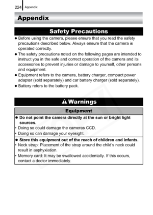 Page 226
Appendix224
Appendix
zBefore using the camera, please ensure that you read the safety 
precautions described below. Always ensure that the camera is 
operated correctly.
zThe safety precautions noted on the following pages are intended to 
instruct you in the safe and correct operation of the camera and its 
accessories to prevent injuries or damage to yourself, other persons 
and equipment.
zEquipment refers to the camera, battery charger, compact power 
adapter (sold separately) and car battery...