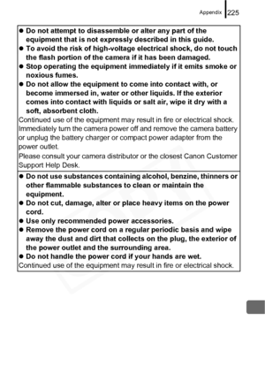 Page 227
Appendix225
zDo not attempt to disassemble or alter any part of the 
equipment that is not expressly described in this guide.
z To avoid the risk of high-voltage electrical shock, do not touch 
the flash portion of the camera if it has been damaged.
z Stop operating the equipment immediately if it emits smoke or 
noxious fumes.
z Do not allow the equipment to come into contact with, or 
become immersed in, water or other liquids. If the exterior 
comes into contact with liquids or salt air, wipe it dry...