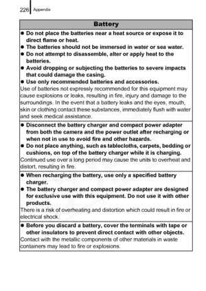 Page 228
Appendix226
Battery
zDo not place the batteries near a heat source or expose it to 
direct flame or heat.
z The batteries should not be immersed in water or sea water.
z Do not attempt to disassemble, alter or apply heat to the 
batteries.
z Avoid dropping or subjecting the batteries to severe impacts 
that could damage the casing.
z Use only recommended batteries and accessories.
Use of batteries not expressly recommended for this equipment may 
cause explosions or leaks, resulti ng in fire, injury and...