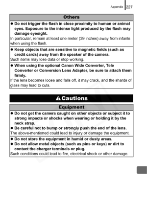 Page 229
Appendix227
Others
zDo not trigger the flash in close proximity to human or animal 
eyes. Exposure to the intense light produced by the flash may 
damage eyesight.
In particular, remain at least one meter (39 inches) away from infants 
when using the flash.
z Keep objects that are sensitive to magnetic fields (such as 
credit cards) away from the speaker of the camera.
Such items may lose data or stop working.
z When using the optional Canon Wide Converter, Tele 
Converter or Conversion Lens Adapter, be...