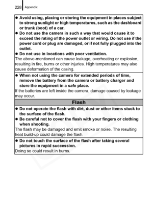 Page 230
Appendix228
zAvoid using, placing or storing the equipment in places subject 
to strong sunlight or high temperatures, such as the dashboard 
or trunk (boot) of a car.
z Do not use the camera in such a way that would cause it to 
exceed the rating of the power outlet or wiring. Do not use if the 
power cord or plug are damaged, or if not fully plugged into the 
outlet.
z Do not use in locations with poor ventilation.
The above-mentioned can cause leak age, overheating or explosion, 
resulting in fire,...