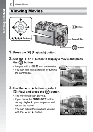 Page 24
Viewing Movies22
Getting Started
Viewing Movies
1.
Press the   (Playback) button.
2.Use the   or   button to display a movie and press 
the  button.
• Images with a   icon are movies.
• You can also select images by turning  the control dial.
3.Use the   or   button to select   (Play) and press the   button.
• The movie will start playing.
• If you press the  FUNC./SET button 
during playback,  you can pause and 
restart the movie.
• You can adjust the playback volume  with the   or   button.
Button...