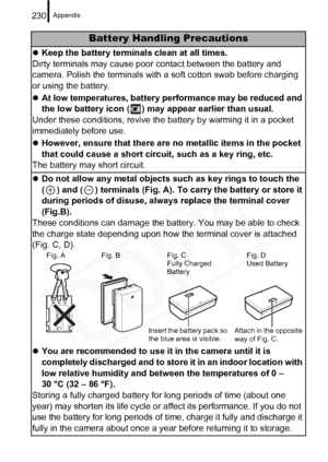 Page 232
Appendix230
Battery Handling Precautions
zKeep the battery terminals clean at all times.
Dirty terminals may cause poor  contact between the battery and 
camera. Polish the terminals with a soft cotton swab before charging 
or using the battery.
z At low temperatures, battery performance may be reduced and 
the low battery icon ( ) may appear earlier than usual.
Under these conditions, revive the ba ttery by warming it in a pocket 
immediately before use.
z However, ensure that there are no metallic...