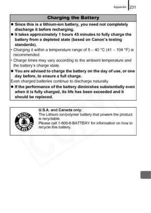 Page 233
Appendix231
Charging the Battery
zSince this is a lithium-ion battery, you need not completely 
discharge it before recharging.
z It takes approximately 1 hours 45 minutes to fully charge the 
battery from a depleted state (based on Canon’s testing 
standards).
• Charging it within a temperature range of 5 – 40 °C (41 – 104 °F) is  recommended.
• Charge times may vary according to the ambient temperature and  the battery’s charge state.
z You are advised to charge the battery on the day of use, or one...