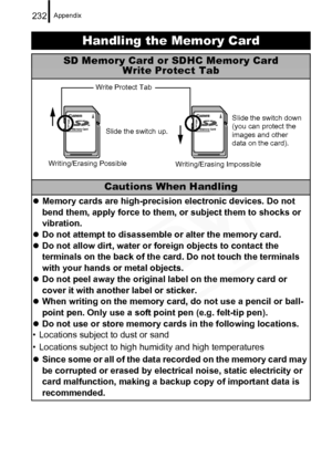 Page 234
Appendix232
Handling the Memory Card
SD Memory Card or SDHC Memory CardWrite Protect Tab
Cautions When Handling
zMemory cards are high-precision electronic devices. Do not 
bend them, apply force to them, or subject them to shocks or 
vibration.
z Do not attempt to disassemble or alter the memory card.
z Do not allow dirt, water or foreign objects to contact the 
terminals on the back of the card. Do not touch the terminals 
with your hands or metal objects.
z Do not peel away the original label on the...