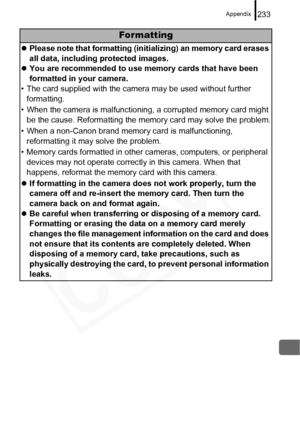 Page 235
Appendix233
Formatting
zPlease note that formatting (initializing) an memory card erases 
all data, including protected images.
z You are recommended to use memory cards that have been 
formatted in your camera.
• The card supplied with the camera may be used without further  formatting.
• When the camera is malfunctioning, a corrupted memory card might  be the cause. Reformatting the memory card may solve the problem.
• When a non-Canon brand memory card is malfunctioning,  reformatting it may solve...