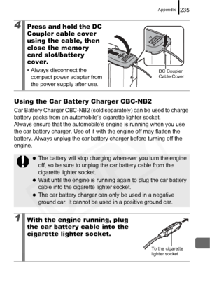 Page 237
Appendix235
Using the Car Battery Charger CBC-NB2
Car Battery Charger CBC-NB2 (sold separately) can be used to charge 
battery packs from an automobile’s cigarette lighter socket.
Always ensure that the automobile’s  engine is running when you use 
the car battery charger. Use of it with the engine off may flatten the 
battery. Always unplug the car battery charger before turning off the 
engine.
4Press and hold the DC 
Coupler cable cover 
using the cable, then 
close the memory 
card slot/battery...