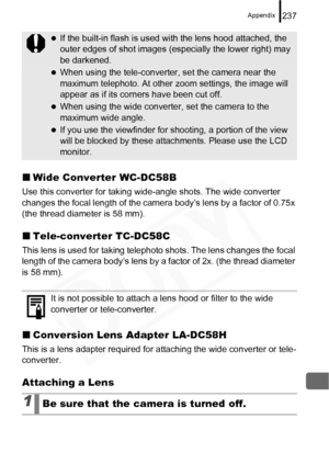 Page 239
Appendix237
„Wide Converter WC-DC58B
Use this converter for taking wide -angle shots. The wide converter 
changes the focal length of the camera body’s lens by a factor of 0.75x 
(the thread diameter is 58 mm).
„ Tele-converter TC-DC58C
This lens is used for taking telephot o shots. The lens changes the focal 
length of the camera body’s lens by a factor of 2x. (the thread diameter 
is 58 mm).
„ Conversion Lens Adapter LA-DC58H
This is a lens adapter required for attaching the wide converter or tele-...