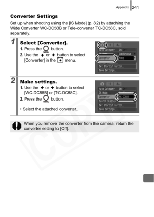 Page 243
Appendix241
Converter Settings
Set up when shooting using the [IS Mode] (p. 82) by attaching the 
Wide Converter WC-DC58B or Tele-converter TC-DC58C, sold 
separately.
1Select [Converter].
1.Press the   button.
2. Use the   or   button to select 
[Converter] in the   menu.
2Make settings.
1.Use the   or   button to select 
[WC-DC58B] or [TC-DC58C].
2. Press the   button.
• Select the attached converter.
When you remove the converter from the camera, return the 
converter setting to [Off].  