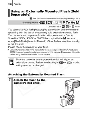 Page 244
Appendix242
 See Functions Available in Each Shooting Mode  (p. 270).
* Cannot be set in  ,   or   mode.
You can make your flash photography  even clearer and more natural 
appearing with the use of a separat ely sold externally mounted flash.
The camera’s auto exposure function will operate with a Canon 
Speedlite 220EX, 430EX or 580EX II (except with the   mode or 
when [Flash Mode] is set to [Manual]). Other flashes may fire manually 
or not fire at all.
Please check the manual for your flash.
*...