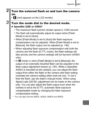 Page 245
Appendix243
2Turn the external flash on and turn the camera 
on.
•  (red) appears on the LCD monitor.
3Turn the mode dial to the desired mode.
zSpeedlite 220E or 430EX*
• The maximum flash synchro shutter speed is 1/250 second.
• The flash will automatically adjust its output when [Flash Mode] is set to [Auto].
• When [Flash Mode] is set to [Auto] the flash exposure  compensation can be adjusted. When [Flash Mode] is set to 
[Manual], the flash output can be adjusted (p. 149).
• When adjusting flash...