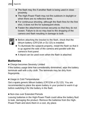 Page 252
Appendix250
Batteries
zCharge becomes Severely Limited
If the battery usage time has consider ably diminished, wipe the battery 
terminals well with a dry cloth. The terminals may be dirty from 
fingerprints.
zUsage in Cold Temperatures
Get a spare generic lithium battery (CR123A or DL123). You are 
recommended to place the spare battery in your pocket to warm it up 
before switching it for the battery in the flash.
zNon-Use over Extended Periods
Leaving batteries in the High-Power Fl ash could allow...