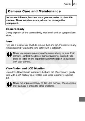 Page 253
Appendix251
Camera Body
Gently wipe dirt off the camera body with a soft cloth or eyeglass lens 
wiper.
Lens
First use a lens blower brush to remove dust and dirt, then remove any 
remaining dirt by wiping the lens lightly with a soft cloth.
Viewfinder and LCD Monitor
Use a lens blower brush to remove  dust and dirt. If necessary, gently 
wipe with a soft cloth or an eyeglass lens wiper to remove stubborn 
dirt.
Camera Care and Maintenance
Never use thinners, benzine, detergents or water to clean the...