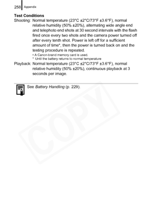 Page 260
Appendix258
Test Conditions
Shooting:  Normal temperature (23°C ±2°C/73°F ±3.6°F), normal relative humidity (50% ±20%), alternating wide angle end 
and telephoto end shots at 30 second intervals with the flash 
fired once every two shots and the camera power turned off 
after every tenth shot. Power is left off for a sufficient 
amount of time*, then the power is turned back on and the 
testing procedure is repeated.
• A Canon-brand memory card is used.
* Until the battery returns to normal temperature...