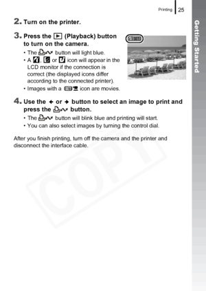 Page 27
Printing25
Getting Started2.Turn on the printer.
3.Press the   (Playback) button 
to turn on the camera.
• The   button will light blue.
• A ,  or  icon will appear in the LCD monitor if the connection is 
correct (the displayed icons differ 
according to the connected printer).
• Images with a   icon are movies.
4.Use the   or   button to select an image to print and 
press the   button.
• The   button will blink blue and printing will start.
• You can also select images by turning the control dial....