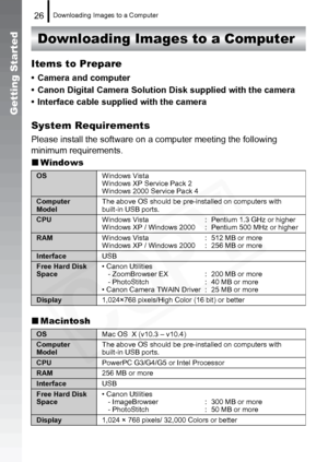 Page 28
Downloading Images to a Computer26
Getting Started
Downloading Images to a Computer
Items to Prepare
• Camera and computer
• Canon Digital Camera Solution Disk supplied with the camera
• Interface cable supplied with the camera
System Requirements
Please install the software on a co mputer meeting the following 
minimum requirements.
„ Windows
„ Macintosh
OS Windows Vista
Windows XP Service Pack 2
Windows 2000 Service Pack 4
Computer 
ModelThe above OS should be pre-installed on computers with 
built-in...