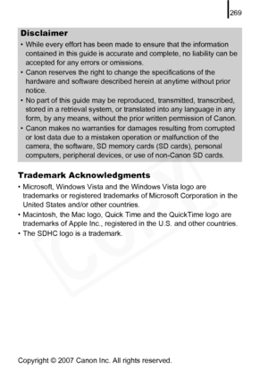 Page 271
269
Trademark Acknowledgments
• Microsoft, Windows Vista and the Windows Vista logo are trademarks or registered trademarks of Microsoft Corporation in the 
United States and/or other countries.
• Macintosh, the Mac logo, Quick Time and the QuickTime logo are  trademarks of Apple Inc., registered in the U.S. and other countries.
• The SDHC logo is a trademark.
Copyright © 2007 Canon Inc. All rights reserved.
Disclaimer
• While every effort has been made to ensure that the information  contained in this...