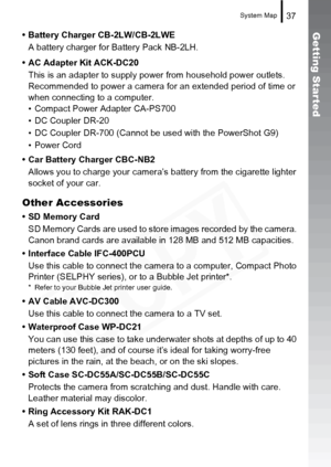 Page 39
System Map37
Getting Star ted• Battery Charger CB-2LW/CB-2LWEA battery charger for Battery Pack NB-2LH.
• AC Adapter Kit ACK-DC20 This is an adapter to supply power  from household power outlets. 
Recommended to power a camera for an extended period of time or 
when connecting to a computer.
• Compact Power Adapter CA-PS700
• DC Coupler DR-20
• DC Coupler DR-700 (Cannot be used with the PowerShot G9)
• Power Cord
• Car Battery Charger CBC-NB2 Allows you to charge your camera’s  battery from the...