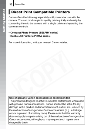 Page 40
System Map38
Getting Started
Canon offers the following separately sold printers for use with the 
camera. You can produce photo quality prints quickly and easily by 
connecting them to the camera wi th a single cable and operating the 
camera’s controls.
• Compact Photo Printers (SELPHY series)
• Bubble Jet Printers (PIXMA series)
For more information, visit your nearest Canon retailer.
Direct Print Compatible Printers
Use of genuine Canon accessories is recommended.
This product is designed to achi...